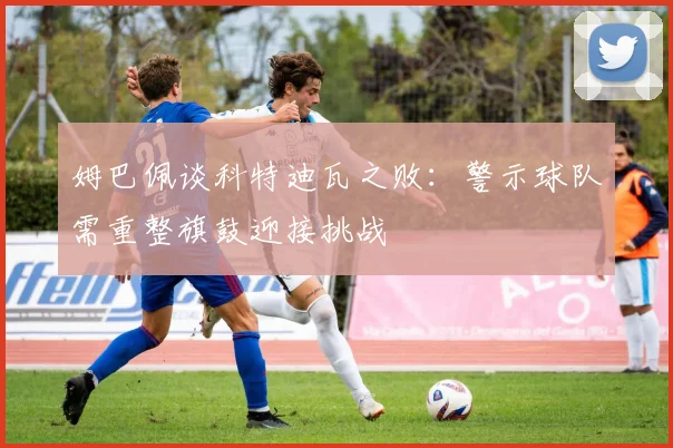 姆巴佩谈科特迪瓦之败：警示球队需重整旗鼓迎接挑战