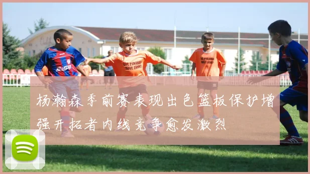 杨瀚森季前赛表现出色篮板保护增强开拓者内线竞争愈发激烈