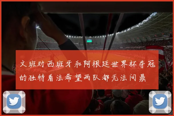 文班对西班牙和阿根廷世界杯夺冠的独特看法希望两队都无法问鼎