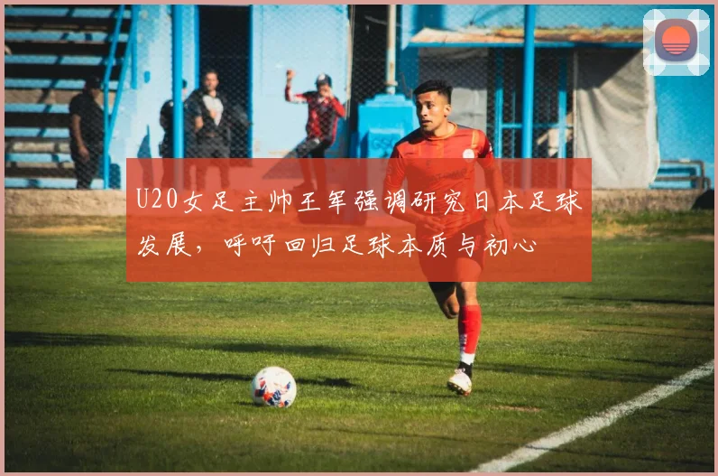 U20女足主帅王军强调研究日本足球发展，呼吁回归足球本质与初心