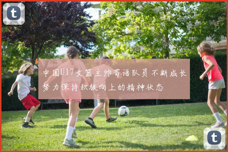 中国U17女篮主帅寄语队员不断成长努力保持积极向上的精神状态
