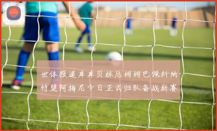 世体报道库库贝林厄姆姆巴佩科纳特楚阿梅尼今日正式归队备战新赛季