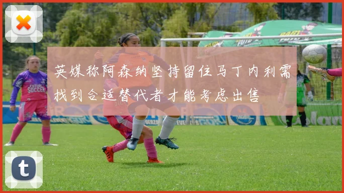 英媒称阿森纳坚持留住马丁内利需找到合适替代者才能考虑出售